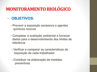 MONITORAMENTO BIOLÓGICO
• OBJETIVOS:
 - Prevenir a exposição excessiva a agentes
   químicos nocivos

 - Completar a avaliação ambiental e fornecer
   dados para o desenvolvimento dos limites de
   tolerância

  - Verificar e comparar as características de
    exposição de cada trabalhador

  - Contribuir na elaboração de medidas
     preventivas
 