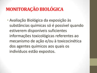 MONITORAÇÃO BIOLÓGICA

• Avaliação Biológica da exposição às
  substâncias químicas só é possível quando
  estiverem disponíveis suficientes
  informações toxicológicas referentes ao
  mecanismo de ação e/ou à toxicocinética
  dos agentes químicos aos quais os
  indivíduos estão expostos.
 