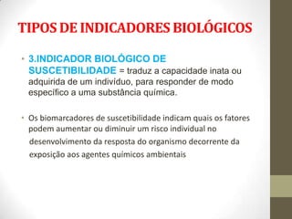 TIPOS DE INDICADORES BIOLÓGICOS

• 3.INDICADOR BIOLÓGICO DE
  SUSCETIBILIDADE = traduz a capacidade inata ou
 adquirida de um indivíduo, para responder de modo
 específico a uma substância química.

• Os biomarcadores de suscetibilidade indicam quais os fatores
  podem aumentar ou diminuir um risco individual no
  desenvolvimento da resposta do organismo decorrente da
  exposição aos agentes químicos ambientais
 