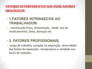FATORES INTERFERENTES NOS INDICADORES
BIOLÓGICOS

• 1.FATORES INTRINSECOS AO
  TRABALHADOR:
• - constituição física, alimentação, idade, uso de
  medicamentos, dieta, doenças etc.


• 2. FATORES PROFISSIONAIS;
• -carga de trabalho, variação na exposição , diversidade
  das fontes de exposição , temperatura e umidade nos
  locais de trabalho.
 