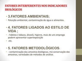 FATORES INTERFERENTES NOS INDICADORES
BIOLÓGICOS

• 3.FATORES AMBIENTAIS;
• Poluição ambiental, contaminação de água e alimentos.


• 4. FATORES LIGADOS AO ESTILO DE
  VIDA ;
• - hábitos ( tabaco, álcool), higiene, mais de um emprego
  podem apresentar superexposição
• etc.


• 5. FATORES METODOLÓGICOS:
• - contaminação das amostras biológicas, má conservação das
  amostras, variedades de métodos de análise.
 