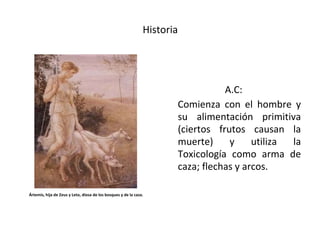 Historia
A.C:
Comienza con el hombre y
su alimentación primitiva
(ciertos frutos causan la
muerte) y utiliza la
Toxicología como arma de
caza; flechas y arcos.
Ártemis, hija de Zeus y Leto, diosa de los bosques y de la caza.
 
