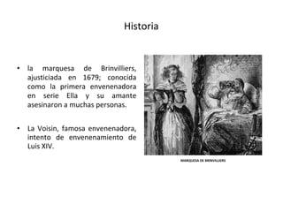 Historia
• la marquesa de Brinvilliers,
ajusticiada en 1679; conocida
como la primera envenenadora
en serie Ella y su amante
asesinaron a muchas personas.
• La Voisin, famosa envenenadora,
intento de envenenamiento de
Luis XIV.
MARQUESA DE BRINVILLIERS
 