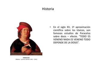 Historia
• En el siglo XV, 1ª aproximación
científica sobre los tóxicos, son
famosos estudios de Paracelso
sobre dosis – efecto. “TODO ES
VENENO NADA ES VENENO TODO
DEPENDE DE LA DOSIS”.
PARACELSO
(Médico - químico alemán 1491 – 1541)
 