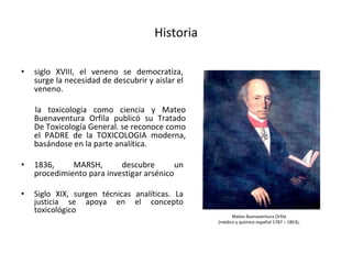 Historia
• siglo XVIII, el veneno se democratiza,
surge la necesidad de descubrir y aislar el
veneno.
la toxicología como ciencia y Mateo
Buenaventura Orfila publicó su Tratado
De Toxicología General. se reconoce como
el PADRE de la TOXICOLOGIA moderna,
basándose en la parte analítica.
• 1836, MARSH, descubre un
procedimiento para investigar arsénico
• Siglo XIX, surgen técnicas analíticas. La
justicia se apoya en el concepto
toxicológico
Mateo Buenaventura Orfila
(médico y químico español 1787 – 1853),
 