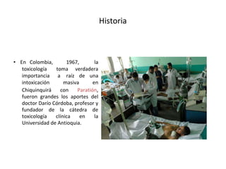 Historia
• En Colombia, 1967, la
toxicología toma verdadera
importancia a raíz de una
intoxicación masiva en
Chiquinquirá con Paratión,
fueron grandes los aportes del
doctor Darío Córdoba, profesor y
fundador de la cátedra de
toxicología clínica en la
Universidad de Antioquia.
 