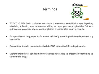 Términos
• TOXICO O VENENO: cualquier sustancia o elemento xenobiótico que ingerido,
inhalado, aplicado, inyectado o absorbido, es capaz por sus propiedades físicas o
químicas de provocar alteraciones orgánicas o funcionales y aun la muerte.
• Estupefaciente: droga que actúa a nivel del SNC y además producen dependencia y
tolerancia.
• Psicoactivo: todo lo que actué a nivel del SNC estimulándolo o deprimiendo.
• Dependencia física: son las manifestaciones físicas que se presentan cuando no se
consume la droga.
 