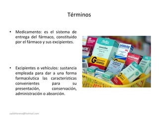 Términos
• Medicamento: es el sistema de
entrega del fármaco, constituido
por el fármaco y sus excipientes.
• Excipientes o vehículos: sustancia
empleada para dar a una forma
farmacéutica las características
convenientes para su
presentación, conservación,
administración o absorción.
sadithlorena@hotmail.com
 