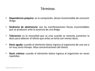 Términos
• Dependencia psíquica: es la compulsión, deseo incontrolable de consumir
droga.
• Síndrome de abstinencia: son las manifestaciones físicas incontrolables
que se producen ante la ausencia de una droga.
• Tolerancia: es la necesidad que se crea cuando se necesita aumentar la
dosis para obtener el efecto que antes se tenía con menos dosis.
• Dosis aguda: cuando el elemento tóxico ingresa al organismo de una vez o
en muy corto tiempo. Altas concentraciones del tóxico.
• Dosis crónica: cuando el elemento tóxico ingresa al organismo en veces
repetidas.
sadithlorena@hotmail.com
 