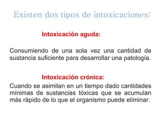 Existen dos tipos de intoxicaciones:
Intoxicación aguda:
Consumiendo de una sola vez una cantidad de
sustancia suficiente para desarrollar una patología.
Intoxicación crónica:
Cuando se asimilan en un tiempo dado cantidades
mínimas de sustancias tóxicas que se acumulan
más rápido de lo que el organismo puede eliminar.
 