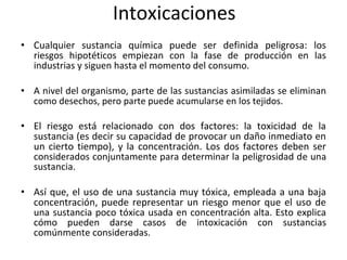 Intoxicaciones
• Cualquier sustancia química puede ser definida peligrosa: los
riesgos hipotéticos empiezan con la fase de producción en las
industrias y siguen hasta el momento del consumo.
• A nivel del organismo, parte de las sustancias asimiladas se eliminan
como desechos, pero parte puede acumularse en los tejidos.
• El riesgo está relacionado con dos factores: la toxicidad de la
sustancia (es decir su capacidad de provocar un daño inmediato en
un cierto tiempo), y la concentración. Los dos factores deben ser
considerados conjuntamente para determinar la peligrosidad de una
sustancia.
• Así que, el uso de una sustancia muy tóxica, empleada a una baja
concentración, puede representar un riesgo menor que el uso de
una sustancia poco tóxica usada en concentración alta. Esto explica
cómo pueden darse casos de intoxicación con sustancias
comúnmente consideradas.
 