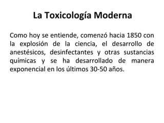 La Toxicología Moderna
Como hoy se entiende, comenzó hacia 1850 con
la explosión de la ciencia, el desarrollo de
anestésicos, desinfectantes y otras sustancias
químicas y se ha desarrollado de manera
exponencial en los últimos 30-50 años.
 