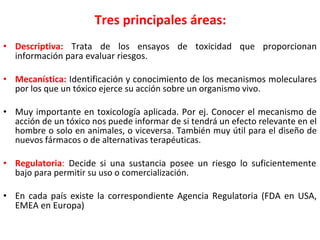 Tres principales áreas:
• Descriptiva: Trata de los ensayos de toxicidad que proporcionan
información para evaluar riesgos.
• Mecanística: Identificación y conocimiento de los mecanismos moleculares
por los que un tóxico ejerce su acción sobre un organismo vivo.
• Muy importante en toxicología aplicada. Por ej. Conocer el mecanismo de
acción de un tóxico nos puede informar de si tendrá un efecto relevante en el
hombre o solo en animales, o viceversa. También muy útil para el diseño de
nuevos fármacos o de alternativas terapéuticas.
• Regulatoria: Decide si una sustancia posee un riesgo lo suficientemente
bajo para permitir su uso o comercialización.
• En cada país existe la correspondiente Agencia Regulatoria (FDA en USA,
EMEA en Europa)
 