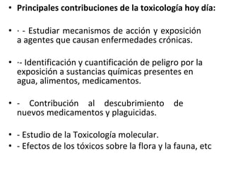 • Principales contribuciones de la toxicología hoy día:
• · - Estudiar mecanismos de acción y exposición
a agentes que causan enfermedades crónicas.
• ·- Identificación y cuantificación de peligro por la
exposición a sustancias químicas presentes en
agua, alimentos, medicamentos.
• - Contribución al descubrimiento de
nuevos medicamentos y plaguicidas.
• - Estudio de la Toxicología molecular.
• - Efectos de los tóxicos sobre la flora y la fauna, etc
 