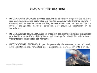 CLASES DE INTOXICACIONES
• INTOXICACIONE SOCIALES: distintas costumbres sociales y religiosas que llevan al
uso y abuso de muchas sustancias que pueden ocasionar intoxicaciones agudas o
crónicas, son de uso cotidiano: alcohol, tabaco, marihuana. Se caracterizan por
influir sobre grandes masas de población y su progresiva aceptación en las
sociedades.
• INTOXICACIONES PROFESIONALES: se producen con elementos físicos o químicos
propios de la profesión u oficio y dentro del desempeño mismo. Ejemplo: mineros
y odontólogos intoxicados por mercurio.
• INTOXICACIONES ENDEMICAS: por la presencia de elementos en el medio
ambiente (fenómenos naturales), por lo general son de establecimiento crónico.
sadithlorena@hotmail.com
 