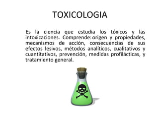 TOXICOLOGIA
Es la ciencia que estudia los tóxicos y las
intoxicaciones. Comprende:origen y propiedades,
mecanismos de acción, consecuencias de sus
efectos lesivos, métodos analíticos, cualitativos y
cuantitativos, prevención, medidas profilácticas, y
tratamiento general.
 