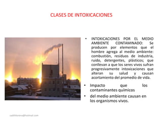 CLASES DE INTOXICACIONES
• INTOXICACIONES POR EL MEDIO
AMBIENTE CONTAMINADO: Se
producen por elementos que el
hombre agrega al medio ambiente:
combustión, residuos de industria,
ruido, detergentes, plásticos; que
conllevan a que los seres vivos sufran
progresivamente intoxicaciones que
alteran su salud y causan
acortamiento del promedio de vida.
• Impacto que los
contaminantes químicos
• del medio ambiente causan en
los organismos vivos.
sadithlorena@hotmail.com
 