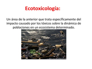 Ecotoxicología:
Un área de la anterior que trata específicamente del
impacto causado por los tóxicos sobre la dinámica de
poblaciones en un ecosistema determinado.
 