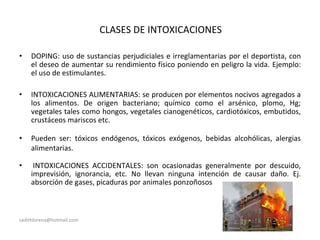 CLASES DE INTOXICACIONES
• DOPING: uso de sustancias perjudiciales e irreglamentarias por el deportista, con
el deseo de aumentar su rendimiento físico poniendo en peligro la vida. Ejemplo:
el uso de estimulantes.
• INTOXICACIONES ALIMENTARIAS: se producen por elementos nocivos agregados a
los alimentos. De origen bacteriano; químico como el arsénico, plomo, Hg;
vegetales tales como hongos, vegetales cianogenéticos, cardiotóxicos, embutidos,
crustáceos mariscos etc.
• Pueden ser: tóxicos endógenos, tóxicos exógenos, bebidas alcohólicas, alergias
alimentarias.
• INTOXICACIONES ACCIDENTALES: son ocasionadas generalmente por descuido,
imprevisión, ignorancia, etc. No llevan ninguna intención de causar daño. Ej.
absorción de gases, picaduras por animales ponzoñosos
sadithlorena@hotmail.com
 
