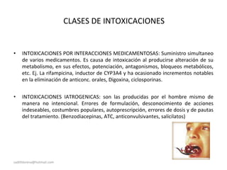 CLASES DE INTOXICACIONES
• INTOXICACIONES POR INTERACCIONES MEDICAMENTOSAS: Suministro simultaneo
de varios medicamentos. Es causa de intoxicación al producirse alteración de su
metabolismo, en sus efectos, potenciación, antagonismos, bloqueos metabólicos,
etc. Ej. La rifampicina, inductor de CYP3A4 y ha ocasionado incrementos notables
en la eliminación de anticonc. orales, Digoxina, ciclosporinas.
• INTOXICACIONES IATROGENICAS: son las producidas por el hombre mismo de
manera no intencional. Errores de formulación, desconocimiento de acciones
indeseables, costumbres populares, autoprescripción, errores de dosis y de pautas
del tratamiento. (Benzodiacepinas, ATC, anticonvulsivantes, salicilatos)
sadithlorena@hotmail.com
 