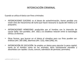 INTOXICACIÓN CRIMINAL
Cuando se utiliza el tóxico con fines criminales:
• INTOXICACIONES SUICIDAS: es el deseo de autoeliminación, tienen perdida una
visión clara de mecanismos de lucha que hacen necesaria la ayuda del médico y el
psiquiatra.
• INTOXICACIONES HOMICIDAS: producidas por el hombre con la intención de
causar daño. Son punibles. (Art. 102) y se establece relación entre la toxicología
clínica y la forense.
• Otras formas, que buscan en el tóxico el cómplice para sus fines pueden ser:
eróticos (Art. 205-206), abortivos (Art. 122), robo (240), etc.
• INTOXICACIÓN DE EJECUCIÓN: Se emplea un tóxico para ejecutar la pena capital,
tanto en el hombre como en los animales; dosis fuertemente elevadas y
absorbidas con rapidez: cicuta, cianuro, sobredosis de pentotal, (animales)
sadithlorena@hotmail.com
 