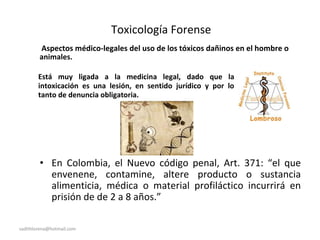 Toxicología Forense
Aspectos médico-legales del uso de los tóxicos dañinos en el hombre o
animales.
Está muy ligada a la medicina legal, dado que la
intoxicación es una lesión, en sentido jurídico y por lo
tanto de denuncia obligatoria.
• En Colombia, el Nuevo código penal, Art. 371: “el que
envenene, contamine, altere producto o sustancia
alimenticia, médica o material profiláctico incurrirá en
prisión de de 2 a 8 años.”
sadithlorena@hotmail.com
 