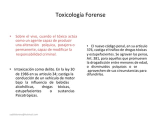 Toxicología Forense
• Sobre el vivo, cuando el tóxico actúa
como un agente capaz de producir
una alteración psíquica, pasajera o • El nuevo código penal, en su artículo
permanente, capaz de modificar la 376, castiga el tráfico de drogas tóxicas
responsabilidad criminal. y estupefacientes. Se agravan las penas,
Art. 381, para aquellos que promueven
la drogadicción entre menores de edad,
• Intoxicación como delito. En la ley 30
o disminuidos psíquicos o se
aprovechen de sus circunstancias para
de 1986 en su articulo 34; castiga la difundirlas.
conducción de un vehículo de motor
bajo la influencia de bebidas
alcohólicas, drogas tóxicas,
estupefacientes o sustancias
Psicotrópicas.
sadithlorena@hotmail.com
 