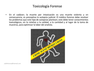 Toxicología Forense
• En el cadáver; la muerte por intoxicación es una muerte violenta y en
consecuencia, es preceptiva la autopsia judicial. El médico forense debe resolver
los problemas que este tipo de autopsias plantean; este debe tener conocimientos
toxicológicos, en lo relativo a la calidad, a la cantidad y al lugar de la toma de
muestras, para optimizar la labor del analista.
sadithlorena@hotmail.com
 