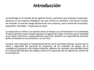 Introducción
La toxicología es el estudio de los agentes físicos y químicos que producen respuestas
adversas en los sistemas biológicos con que entran en contacto. Una forma sencilla
de entender el nivel de riesgo potencial de una sustancia, será a través de la ecuación
exposición+ toxicidad = riesgo para la salud.
La exposición se refiere a la relación entre el tiempo y la concentración en el ambiente
al que la persona estará siendo expuesta al agente de riesgo, mientras que la toxicidad
es un factor inherente a cada producto y que dice relación a su capacidad de provocar
daños inmediatos o acumulativos a un ser vivo.
Conocer este concepto es fundamental dentro de la actividad Hazmat, puesto que la
salud y seguridad del personal de respuesta, de las unidades de apoyo, de la
ciudadanía en general y del medio ambiente, deberán ser siempre una prioridad tanto
en el desarrollo del plan de trabajo, como en la ejecución de las labores de control de
la emergencia.
 