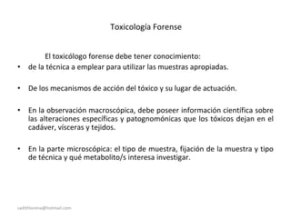 Toxicología Forense
El toxicólogo forense debe tener conocimiento:
• de la técnica a emplear para utilizar las muestras apropiadas.
• De los mecanismos de acción del tóxico y su lugar de actuación.
• En la observación macroscópica, debe poseer información científica sobre
las alteraciones específicas y patognomónicas que los tóxicos dejan en el
cadáver, vísceras y tejidos.
• En la parte microscópica: el tipo de muestra, fijación de la muestra y tipo
de técnica y qué metabolito/s interesa investigar.
sadithlorena@hotmail.com
 