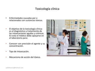 Toxicología clínica
• Enfermedades causadas por o
relacionadas con sustancias tóxicas.
• El objetivo de la toxicología clínica
es el diagnóstico y tratamiento de
las intoxicaciones agudas y crónicas.
En esta el médico debe apoyarse en
el laboratorio para:
• Conocer con precisión el agente y su
concentración.
• Tipo de Intoxicación.
• Mecanismo de acción del tóxico.
sadithlorena@hotmail.com
 