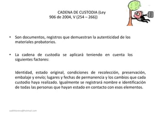 CADENA DE CUSTODIA (Ley
906 de 2004, V (254 – 266))
• Son documentos, registros que demuestran la autenticidad de los
materiales probatorios.
• La cadena de custodia se aplicará teniendo en cuenta los
siguientes factores:
Identidad, estado original, condiciones de recolección, preservación,
embalaje y envío; lugares y fechas de permanencia y los cambios que cada
custodio haya realizado. Igualmente se registrará nombre e identificación
de todas las personas que hayan estado en contacto con esos elementos.
sadithlorena@hotmail.com
 