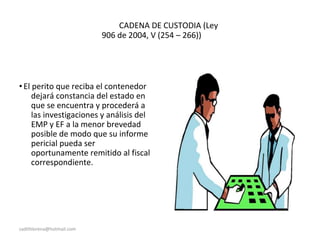 CADENA DE CUSTODIA (Ley
906 de 2004, V (254 – 266))
•El perito que reciba el contenedor
dejará constancia del estado en
que se encuentra y procederá a
las investigaciones y análisis del
EMP y EF a la menor brevedad
posible de modo que su informe
pericial pueda ser
oportunamente remitido al fiscal
correspondiente.
sadithlorena@hotmail.com
 