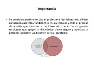 Importancia
• Se considera pertinente que el profesional del laboratorio clínico,
conozca los aspectos fundamentales, las técnicas y todo el proceso
de análisis que involucra a un intoxicado con el fin de generar
resultados que apoyen al diagnóstico clínico seguro y oportuno al
personal judicial en un dictamen pericial aceptable.
 