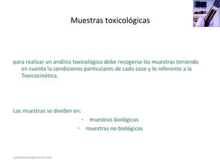 Muestras toxicológicas
para realizar un análisis toxicológico debe recogerse las muestras teniendo
en cuenta la condiciones particulares de cada caso y lo referente a la
Toxicocinética.
Las muestras se dividen en:
• muestras biológicas
• muestras no biológicas
sadithlorena@hotmail.com
 