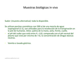 Muestras biológicas in vivo
Sudor: (muestra alternativa): toda la disponible.
Se utilizan parches cosméticos con 500 ul de una mezcla de agua:
isopropanol (1:1), son utilizados para la recolección de la transpiración en
la piel de humanos. Sitios: palma de la mano, axila, frente, cuello.
• el pH del sudor que está entre 4 – 6.8, comparado con el pH normal del
plasma que está por encima de 7.0, la concentración de drogas básicas
neutras.
• Vomito o lavado gástrico.
sadithlorena@hotmail.com
 