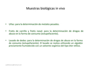 Muestras biológicas in vivo
• Uñas: para la determinación de metales pesados.
• Frotis de carrillo y frotis nasal: para la determinación de drogas de
abuso en la forma de consumo (estupefaciente).
• Lavado de dedos: para la determinación de drogas de abuso en la forma
de consumo (estupefaciente). El lavado se realiza utilizando un algodón
previamente humedecido con un solvente orgánico del tipo éter etílico.
sadithlorena@hotmail.com
 