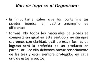 Vías de Ingreso al Organismo
• Es importante saber que los contaminantes
pueden ingresar a nuestro organismo de
diferentes
• formas. No todos los materiales peligrosos se
comportarán igual en este sentido y no siempre
sabremos con claridad, cuál de estas formas de
ingreso será la preferida de un producto en
particular. Por ello debemos tomar conocimiento
de las tres y estar siempre protegidos en cada
uno de estos aspectos.
 