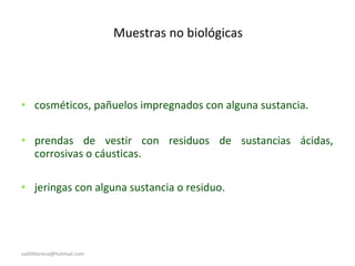 Muestras no biológicas
• cosméticos, pañuelos impregnados con alguna sustancia.
• prendas de vestir con residuos de sustancias ácidas,
corrosivas o cáusticas.
• jeringas con alguna sustancia o residuo.
sadithlorena@hotmail.com
 