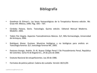Bibliografía
• Goodman & Gilman's. Las bases farmacológicas de la Terapéutica Novena edición. Mc
Graw-Hill. México, 1996. Pág.: 695 – 707.
• Córdoba Palacio, Darío. Toxicología. Quinta edición. Editorial Manual Moderno.
Medellín. 2005.
• Tobón Flor Ángela. Aspectos Toxicodinámicos Básicos. Q.F, MSc-farmacología, Universidad
de Antioquia, 2006.
• Rodríguez Alvear, Gustavo. Muestras biológicas y no biológicas para análisis en
Toxicología forense. Q.F, toxicólogo forense ML. 2005.
• Pastrana Arango, Andrés. Et Al. Nuevo Código Penal Y De Procedimiento Penal, República
De Colombia. Santa Fé de Bogotá D.C., 24 de julio de 2000.
• Estatuto Nacional de estupefacientes. Ley 30 de 1986.
• Formatos de policía judicial. Cadena de custodia. Versión 18/11/05
sadithlorena@hotmail.com
 
