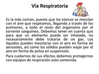 Vía Respiratoria
Es la más común, puesto que los tóxicos se mezclan
con el aire que respiramos, llegando a través de los
pulmones, a todo el resto del organismo por el
torrente sanguíneo. Debemos tener en cuenta que
para que un elemento pueda ser inhalado, no
necesariamente debe tratarse de un gas. Los
líquidos pueden mezclarse con el aire en forma de
aerosoles, así como los sólidos pueden viajar por el
aire en forma de polvo en suspensión.
Para cuidarnos de sus efectos debemos protegernos
con equipos de respiración auto contenida.
 
