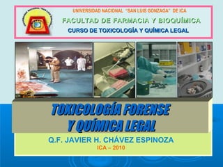 UNIVERSIDAD NACIONAL “SAN LUIS GONZAGA” DE ICA
FACULTAD DE FARMACIA Y BIOQUÍMICAFACULTAD DE FARMACIA Y BIOQUÍMICA
CURSO DE TOXICOLOGÍA Y QUÍMICA LEGALCURSO DE TOXICOLOGÍA Y QUÍMICA LEGAL
TOXICOLOGÍA FORENSETOXICOLOGÍA FORENSE
Y QUÍMICA LEGALY QUÍMICA LEGAL
Q.F. JAVIER H. CHÁVEZ ESPINOZA
ICA – 2010
 