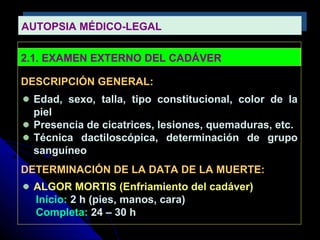 AUTOPSIA MÉDICO-LEGALAUTOPSIA MÉDICO-LEGAL
2.1. EXAMEN EXTERNO DEL CADÁVER
DESCRIPCIÓN GENERAL:
Edad, sexo, talla, tipo constitucional, color de la
piel
Presencia de cicatrices, lesiones, quemaduras, etc.
Técnica dactiloscópica, determinación de grupo
sanguíneo
DETERMINACIÓN DE LA DATA DE LA MUERTE:
ALGOR MORTIS (Enfriamiento del cadáver)
Inicio: 2 h (pies, manos, cara)
Completa: 24 – 30 h
 