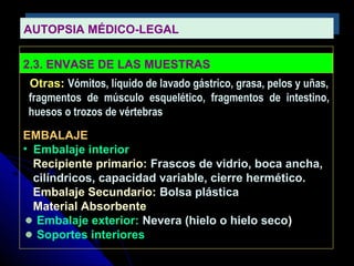 AUTOPSIA MÉDICO-LEGALAUTOPSIA MÉDICO-LEGAL
2.3. ENVASE DE LAS MUESTRAS
Otras: Vómitos, líquido de lavado gástrico, grasa, pelos y uñas,
fragmentos de músculo esquelético, fragmentos de intestino,
huesos o trozos de vértebras
EMBALAJE
• Embalaje interior
Recipiente primario: Frascos de vidrio, boca ancha,
cilíndricos, capacidad variable, cierre hermético.
Embalaje Secundario: Bolsa plástica
Material Absorbente
Embalaje exterior: Nevera (hielo o hielo seco)
Soportes interiores
 