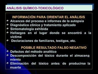 ANÁLISIS QUÍMICO-TOXICOLÓGICOANÁLISIS QUÍMICO-TOXICOLÓGICO
INFORMACIÓN PARA ORIENTAR EL ANÁLISIS
Alcances del proceso e informes de la autopsia
Diagnóstico clínico y tratamiento aplicado
Sintomatología exhibida
Hallazgos en el lugar donde se encontró a la
víctima
Declaraciones de familiares, testigos, etc.
POSIBLE RESULTADO FALSO NEGATIVO
Defectos del método analítico
Descomposición del tóxico durante el almacena
miento
Eliminación del tóxico antes de producirse la
muerte
 