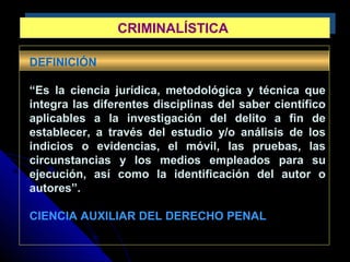 CRIMINALÍSTICACRIMINALÍSTICA
DEFINICIÓN
“Es la ciencia jurídica, metodológica y técnica que
integra las diferentes disciplinas del saber científico
aplicables a la investigación del delito a fin de
establecer, a través del estudio y/o análisis de los
indicios o evidencias, el móvil, las pruebas, las
circunstancias y los medios empleados para su
ejecución, así como la identificación del autor o
autores”.
CIENCIA AUXILIAR DEL DERECHO PENAL
 