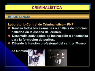 CRIMINALÍSTICACRIMINALÍSTICA
IMPORTANCIA
Laboratorio Central de Criminalística – PNP
Realiza todos los exámenes o análisis de indicios
hallados en la escena del crimen.
Desarrolla actividades de instrucción o enseñanza
para la formación de peritos.
Difunde la función profesional del centro (Museo
de Criminalística)
 