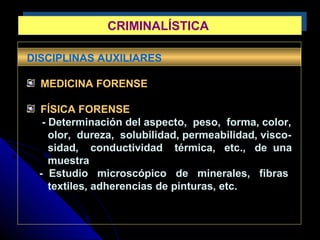 DISCIPLINAS AUXILIARES
MEDICINA FORENSE
FÍSICA FORENSE
- Determinación del aspecto, peso, forma, color,
olor, dureza, solubilidad, permeabilidad, visco-
sidad, conductividad térmica, etc., de una
muestra
- Estudio microscópico de minerales, fibras
textiles, adherencias de pinturas, etc.
CRIMINALÍSTICACRIMINALÍSTICA
 