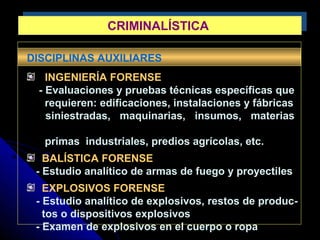 DISCIPLINAS AUXILIARES
INGENIERÍA FORENSE
- Evaluaciones y pruebas técnicas específicas que
requieren: edificaciones, instalaciones y fábricas
siniestradas, maquinarias, insumos, materias
primas industriales, predios agrícolas, etc.
BALÍSTICA FORENSE
- Estudio analítico de armas de fuego y proyectiles
EXPLOSIVOS FORENSE
- Estudio analítico de explosivos, restos de produc-
tos o dispositivos explosivos
- Examen de explosivos en el cuerpo o ropa
CRIMINALÍSTICACRIMINALÍSTICA
 