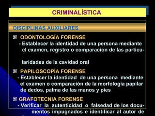 DISCIPLINAS AUXILIARES
ODONTOLOGÍA FORENSE
- Establecer la identidad de una persona mediante
el examen, registro o comparación de las particu-
laridades de la cavidad oral
PAPILOSCOPÍA FORENSE
- Establecer la identidad de una persona mediante
el examen o comparación de la morfología papilar
de dedos, palma de las manos y pies
GRAFOTECNIA FORENSE
- Verificar la autenticidad o falsedad de los docu-
mentos impugnados e identificar al autor de
CRIMINALÍSTICACRIMINALÍSTICA
 